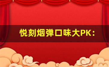悦刻烟弹口味大PK：前十名谁才是王者